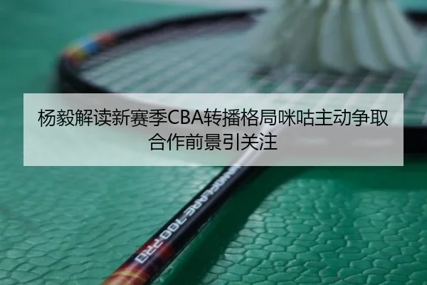 杨毅解读新赛季CBA转播格局咪咕主动争取合作前景引关注